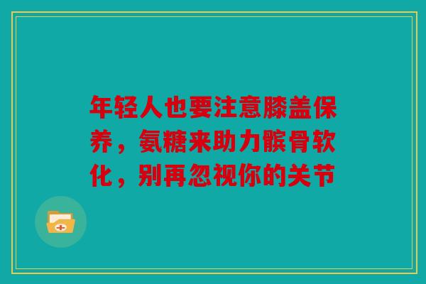 年轻人也要注意膝盖保养，氨糖来助力髌骨软化，别再忽视你的关节
