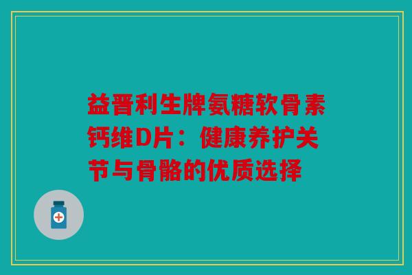 益晋利生牌氨糖软骨素钙维D片：健康养护关节与骨骼的优质选择