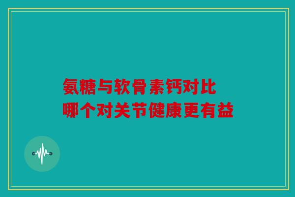 氨糖与软骨素钙对比 哪个对关节健康更有益