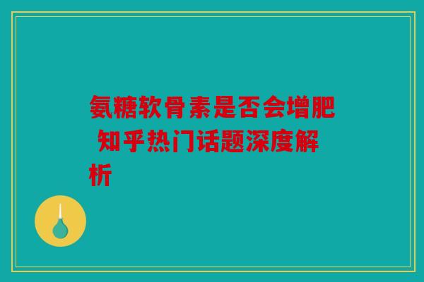 氨糖软骨素是否会增肥 知乎热门话题深度解析