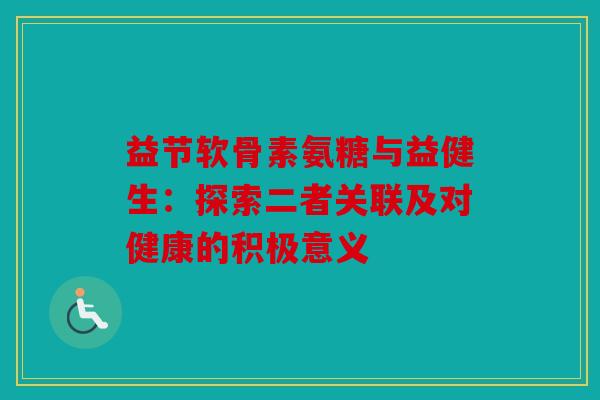 益节软骨素氨糖与益健生：探索二者关联及对健康的积极意义