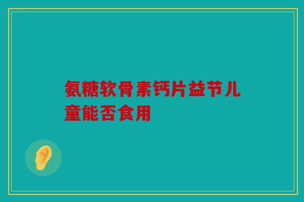 氨糖软骨素钙片益节儿童能否食用