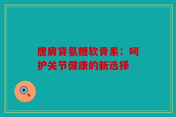 唐肩背氨糖软骨素：呵护关节健康的新选择