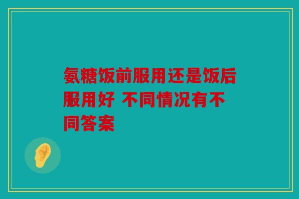 氨糖饭前服用还是饭后服用好 不同情况有不同答案