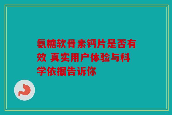 氨糖软骨素钙片是否有效 真实用户体验与科学依据告诉你