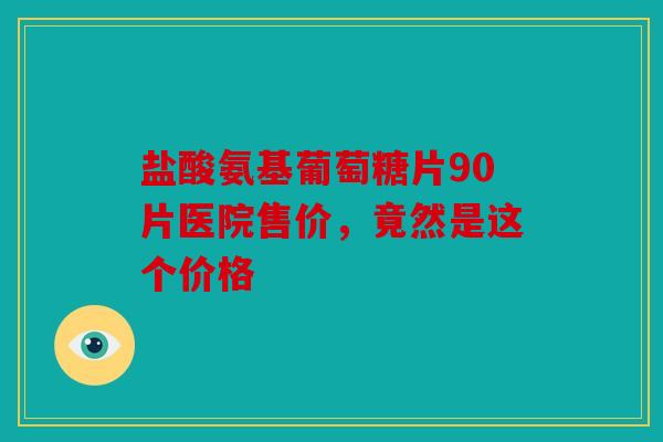 盐酸氨基葡萄糖片90片医院售价，竟然是这个价格
