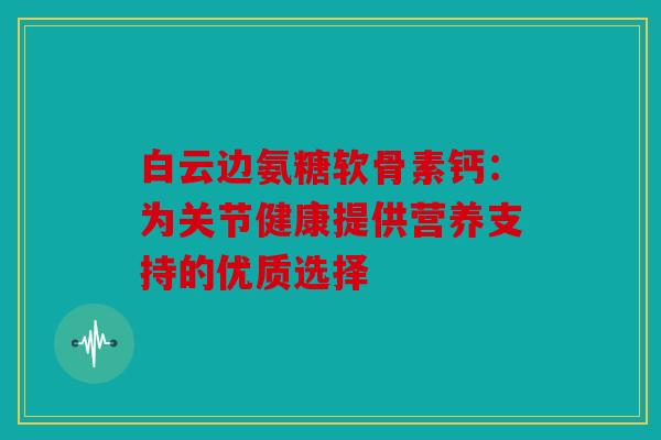 白云边氨糖软骨素钙：为关节健康提供营养支持的优质选择