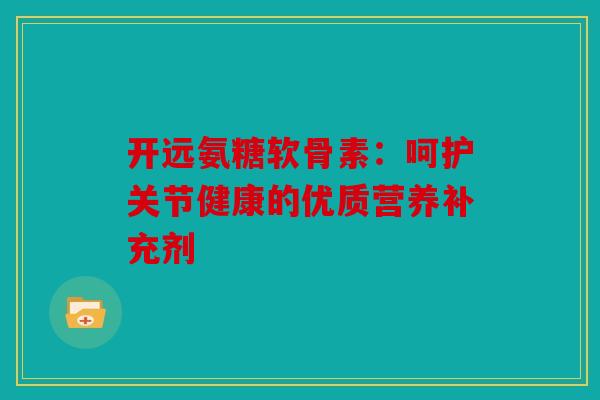 开远氨糖软骨素：呵护关节健康的优质营养补充剂