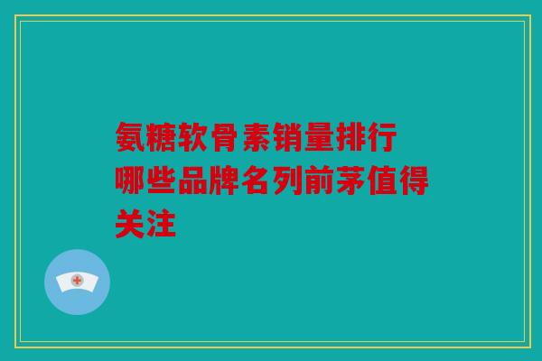 氨糖软骨素销量排行 哪些品牌名列前茅值得关注