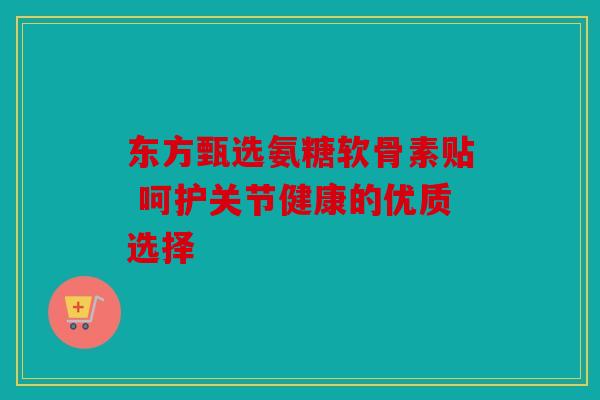 东方甄选氨糖软骨素贴 呵护关节健康的优质选择