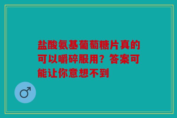 盐酸氨基葡萄糖片真的可以嚼碎服用？答案可能让你意想不到