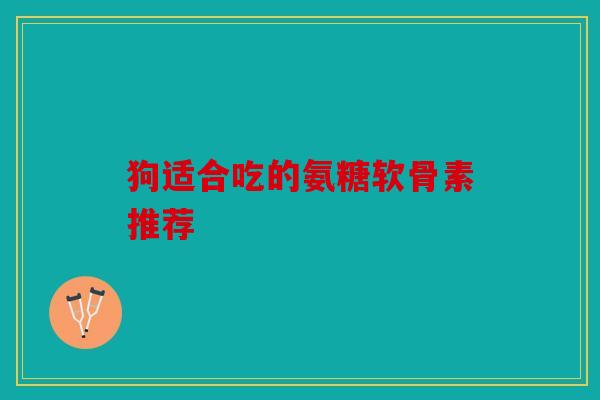 狗适合吃的氨糖软骨素推荐