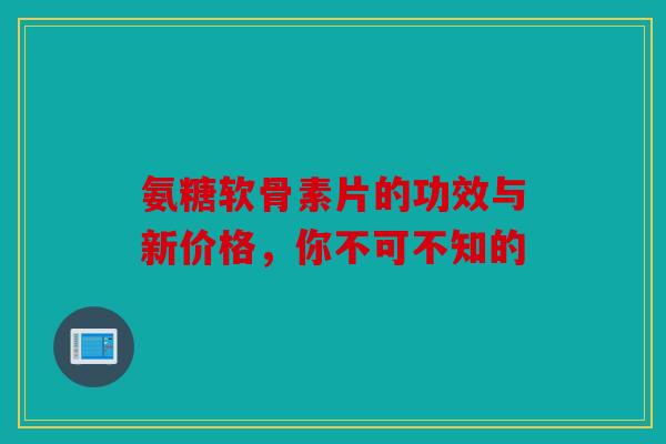 氨糖软骨素片的功效与新价格，你不可不知的
