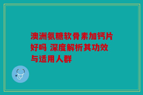 澳洲氨糖软骨素加钙片好吗 深度解析其功效与适用人群