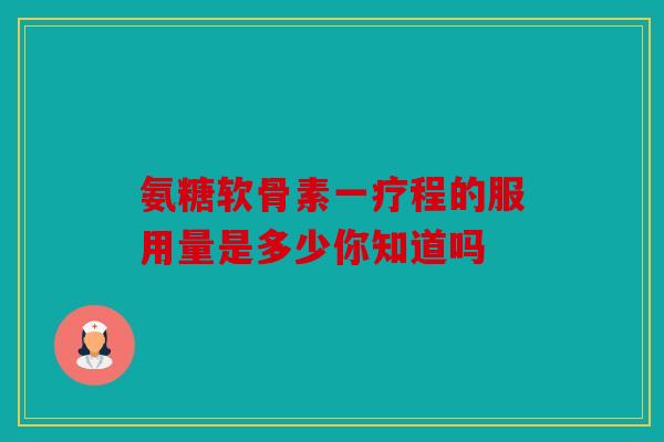 氨糖软骨素一疗程的服用量是多少你知道吗