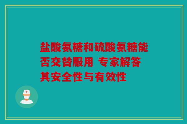 盐酸氨糖和硫酸氨糖能否交替服用 专家解答其安全性与有效性
