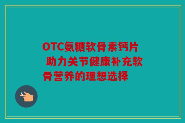 OTC氨糖软骨素钙片 助力关节健康补充软骨营养的理想选择