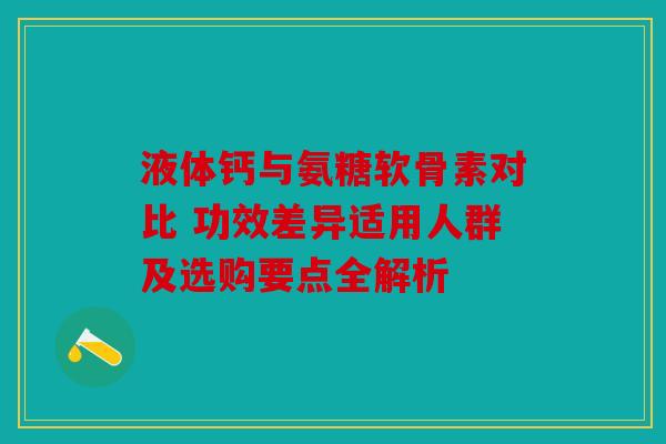 液体钙与氨糖软骨素对比 功效差异适用人群及选购要点全解析
