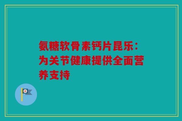 氨糖软骨素钙片昆乐：为关节健康提供全面营养支持