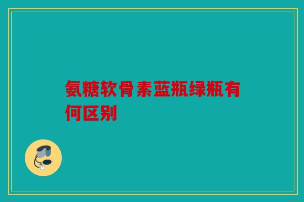 氨糖软骨素蓝瓶绿瓶有何区别
