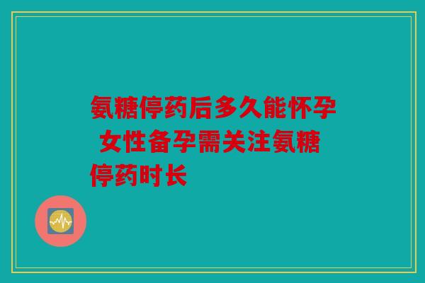氨糖停药后多久能怀孕 女性备孕需关注氨糖停药时长