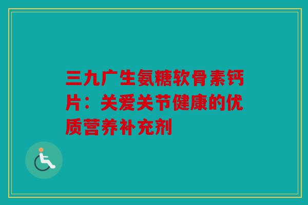 三九广生氨糖软骨素钙片：关爱关节健康的优质营养补充剂