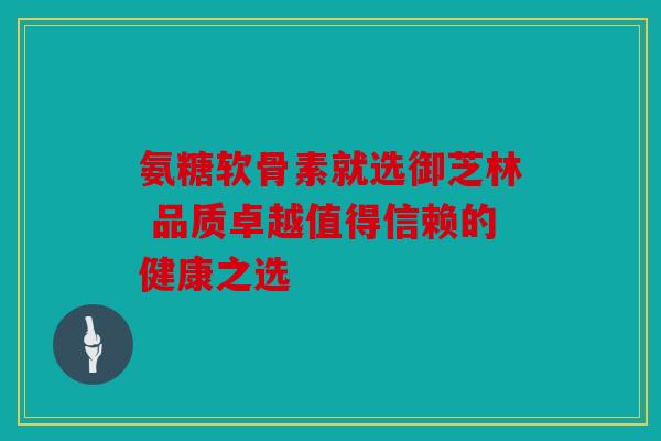 氨糖软骨素就选御芝林 品质卓越值得信赖的健康之选