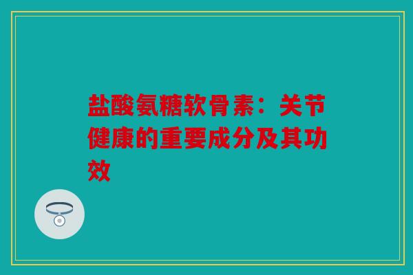 盐酸氨糖软骨素：关节健康的重要成分及其功效