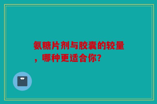 氨糖片剂与胶囊的较量，哪种更适合你？