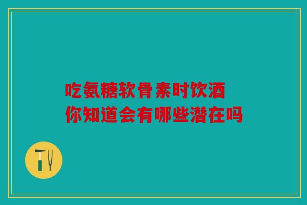 吃氨糖软骨素时饮酒 你知道会有哪些潜在吗