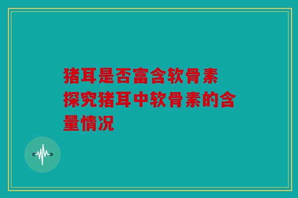 猪耳是否富含软骨素 探究猪耳中软骨素的含量情况