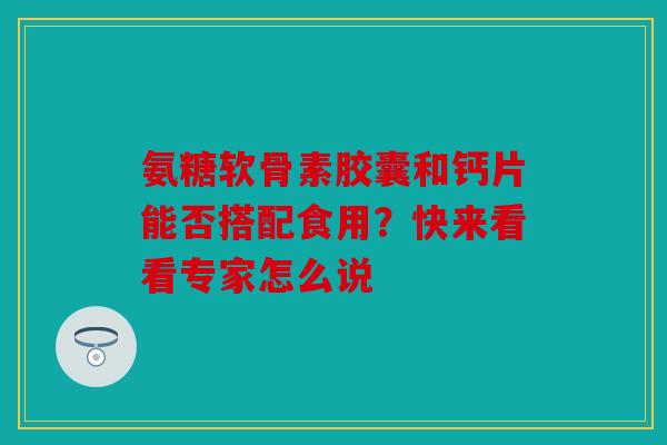 氨糖软骨素胶囊和钙片能否搭配食用？快来看看专家怎么说