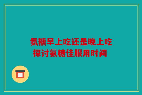 氨糖早上吃还是晚上吃 探讨氨糖佳服用时间