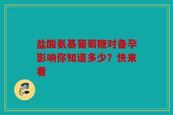 盐酸氨基葡萄糖对备孕影响你知道多少？快来看