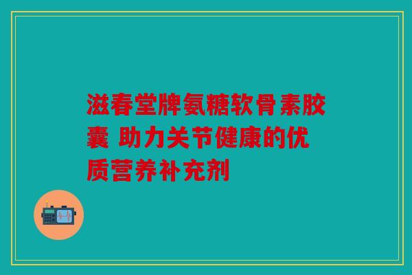 滋春堂牌氨糖软骨素胶囊 助力关节健康的优质营养补充剂