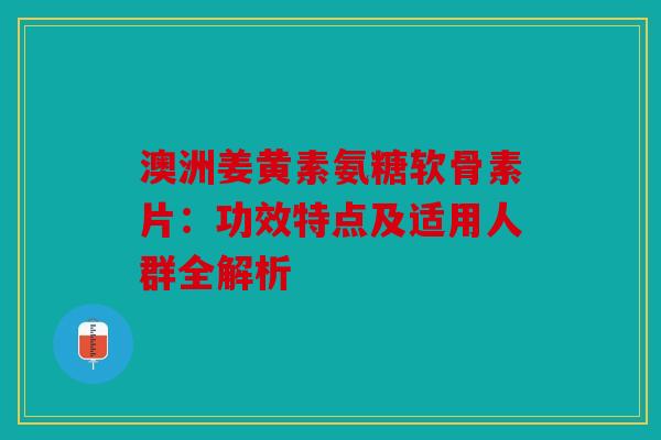 澳洲姜黄素氨糖软骨素片：功效特点及适用人群全解析