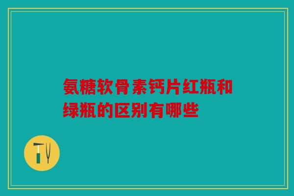 氨糖软骨素钙片红瓶和绿瓶的区别有哪些