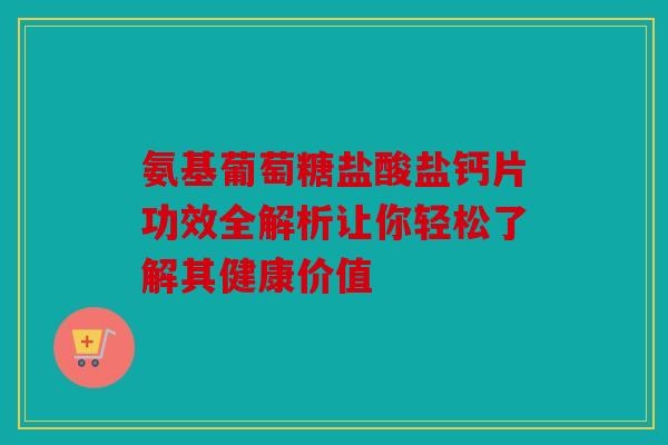 氨基葡萄糖盐酸盐钙片功效全解析让你轻松了解其健康价值