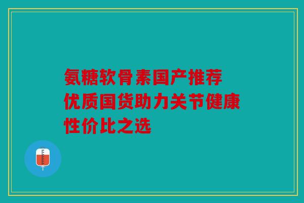 氨糖软骨素国产推荐 优质国货助力关节健康性价比之选