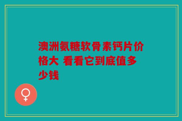 澳洲氨糖软骨素钙片价格大 看看它到底值多少钱