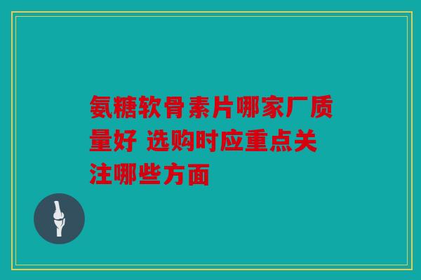 氨糖软骨素片哪家厂质量好 选购时应重点关注哪些方面