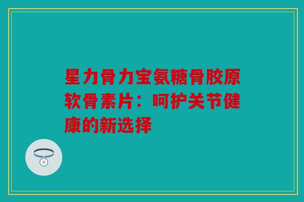 星力骨力宝氨糖骨胶原软骨素片：呵护关节健康的新选择