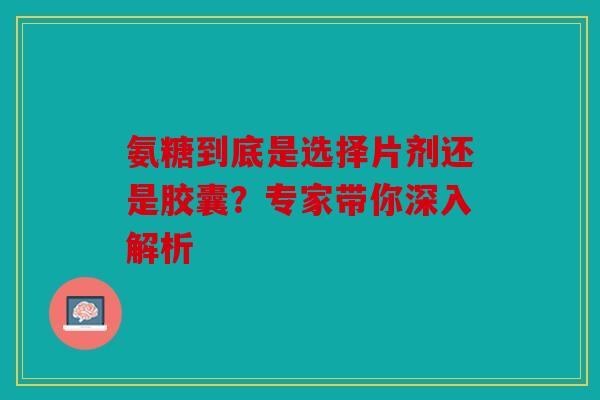 氨糖到底是选择片剂还是胶囊？专家带你深入解析