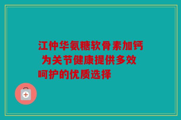江仲华氨糖软骨素加钙 为关节健康提供多效呵护的优质选择