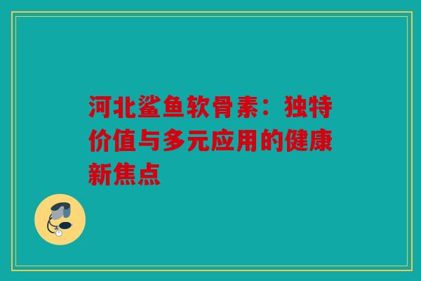 河北鲨鱼软骨素：独特价值与多元应用的健康新焦点
