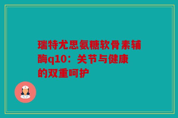 瑞特尤思氨糖软骨素辅酶q10：关节与健康的双重呵护