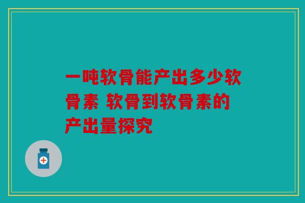 一吨软骨能产出多少软骨素 软骨到软骨素的产出量探究