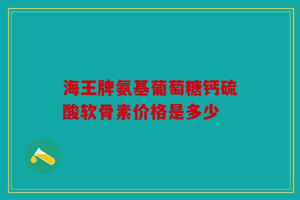 海王牌氨基葡萄糖钙硫酸软骨素价格是多少