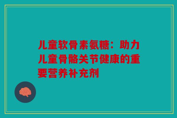 儿童软骨素氨糖：助力儿童骨骼关节健康的重要营养补充剂