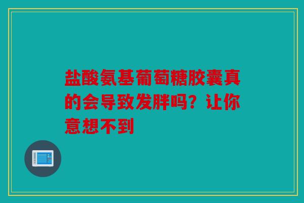 盐酸氨基葡萄糖胶囊真的会导致发胖吗？让你意想不到
